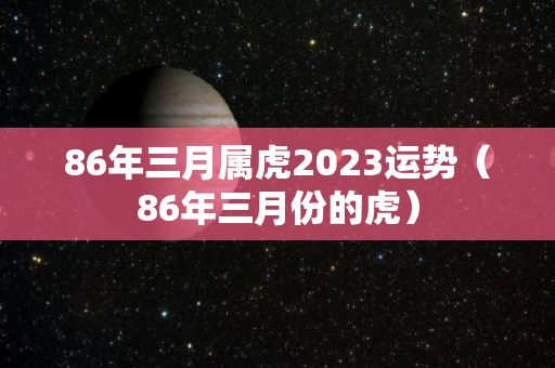 86年三月属虎2023运势（86年三月份的虎）