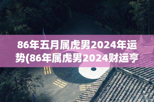 86年五月属虎男2024年运势(86年属虎男2024财运亨通，事业步入佳境，家庭和睦幸福)