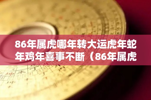 86年属虎哪年转大运虎年蛇年鸡年喜事不断（86年属虎何时走大运1986年虎的大运时间）