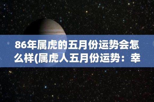 86年属虎的五月份运势会怎么样(属虎人五月份运势：幸运到来，事业进步，感情顺利)