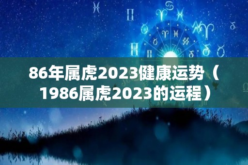 86年属虎2023健康运势（1986属虎2023的运程）