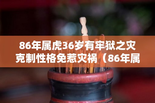 86年属虎36岁有牢狱之灾克制性格免惹灾祸（86年属虎过36岁后真的能发达）