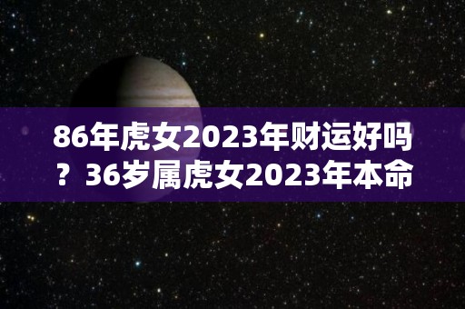 86年虎女2023年财运好吗？36岁属虎女2023年本命年运势运程（86年属虎2023年运势及运程每月运程）