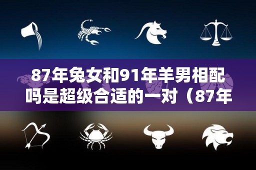 87年兔女和91年羊男相配吗是超级合适的一对（87年女兔和91年男羊结婚如何?）