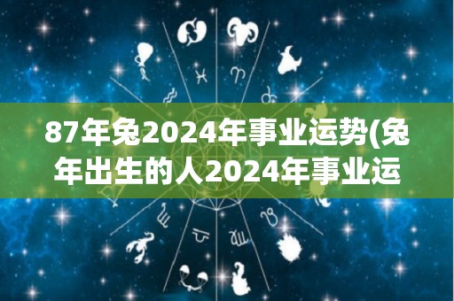 87年兔2024年事业运势(兔年出生的人2024年事业运势如何？——运势预测)