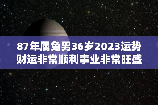 87年属兔男36岁2023运势财运非常顺利事业非常旺盛（属兔1987年男性2023年）