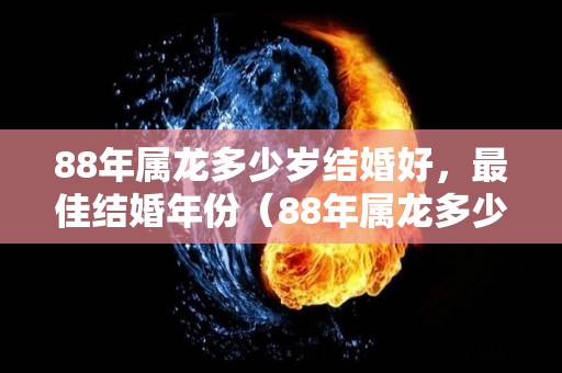 88年属龙多少岁结婚好，最佳结婚年份（88年属龙多少岁结婚好,最佳结婚年份是多少）