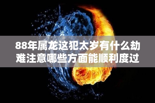 88年属龙这犯太岁有什么劫难注意哪些方面能顺利度过（88年的龙2021年犯太岁吗）