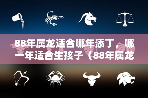 88年属龙适合哪年添丁，哪一年适合生孩子（88年属龙在2021年适合生孩子吗）