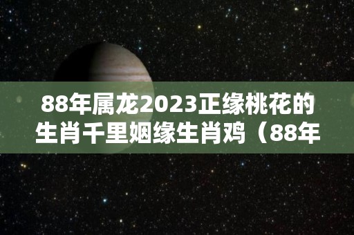 88年属龙2023正缘桃花的生肖千里姻缘生肖鸡（88年的龙在2023年的运势怎么样）