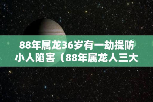 88年属龙36岁有一劫提防小人陷害（88年属龙人三大劫难）