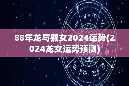 88年龙与猴女2024运势(2024龙女运势预测)