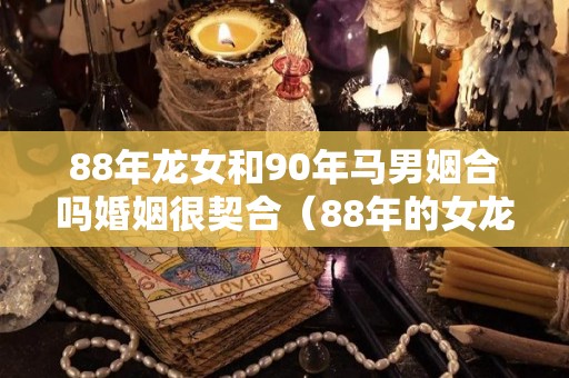 88年龙女和90年马男姻合吗婚姻很契合（88年的女龙和90年的男马婚配好不好）