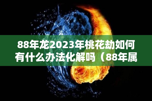 88年龙2023年桃花劫如何有什么办法化解吗（88年属龙人33岁桃花运）