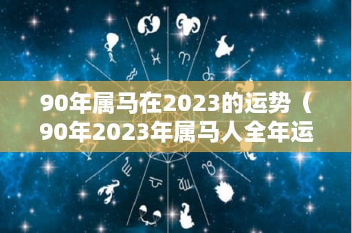 90年属马在2023的运势（90年2023年属马人全年运势）