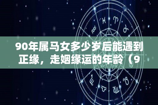 90年属马女多少岁后能遇到正缘，走姻缘运的年龄（90年属马女的姻缘在哪年）