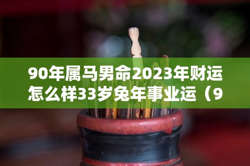 90年属马男命2023年财运怎么样33岁兔年事业运（90年属马在2023年怎么样）