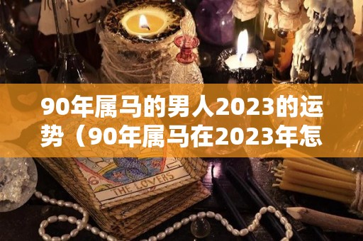 90年属马的男人2023的运势（90年属马在2023年怎么样）