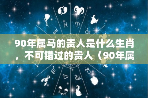 90年属马的贵人是什么生肖，不可错过的贵人（90年属马2021年的贵人属性）