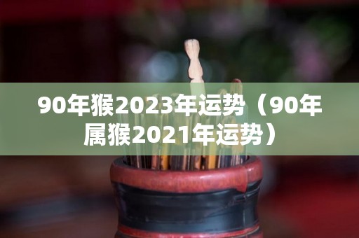 90年猴2023年运势（90年属猴2021年运势）