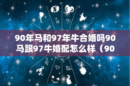 90年马和97年牛合婚吗90马跟97牛婚配怎么样（90年的马和97年的牛合吗?）