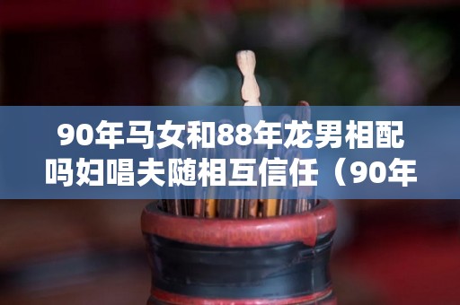 90年马女和88年龙男相配吗妇唱夫随相互信任（90年马女与88年龙男结婚好不好）