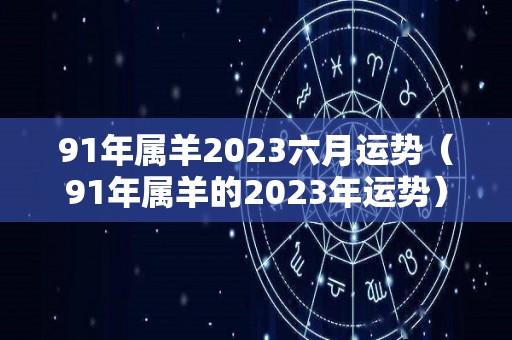 91年属羊2023六月运势（91年属羊的2023年运势）