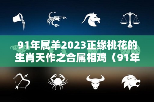 91年属羊2023正缘桃花的生肖天作之合属相鸡（91年羊在2023年怎么样）