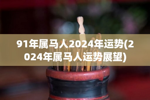 91年属马人2024年运势(2024年属马人运势展望)