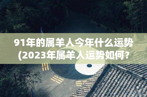 91年的属羊人今年什么运势(2023年属羊人运势如何？)