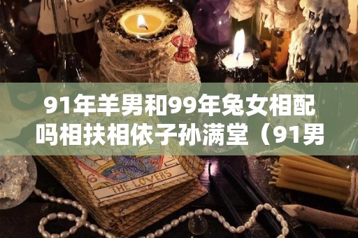 91年羊男和99年兔女相配吗相扶相依子孙满堂（91男羊和99兔女姻缘运势好吗）