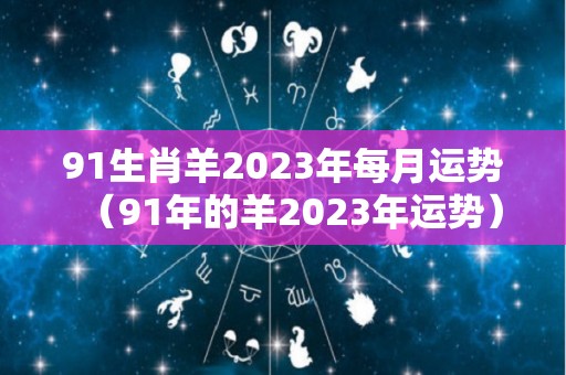 91生肖羊2023年每月运势（91年的羊2023年运势）