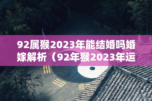 92属猴2023年能结婚吗婚嫁解析（92年猴2023年运势及运程每月运程）