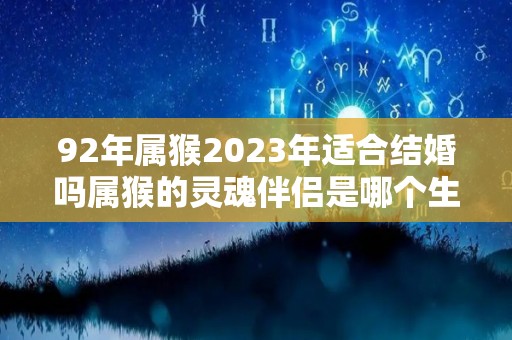 92年属猴2023年适合结婚吗属猴的灵魂伴侣是哪个生肖（92年猴2023年虎年的运势）