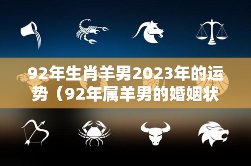 92年生肖羊男2023年的运势（92年属羊男的婚姻状况）