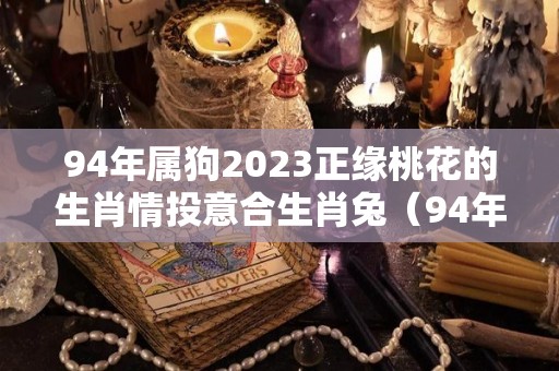 94年属狗2023正缘桃花的生肖情投意合生肖兔（94年属狗2022年桃花运）