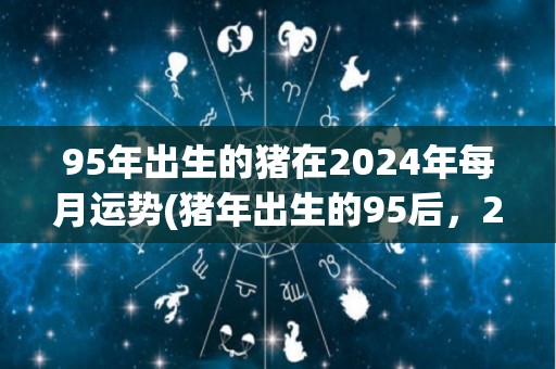 95年出生的猪在2024年每月运势(猪年出生的95后，2024年月运势大揭秘！)