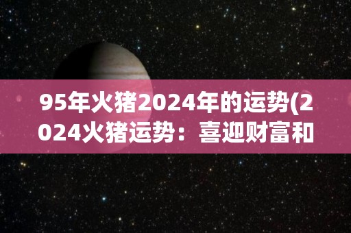 95年火猪2024年的运势(2024火猪运势：喜迎财富和事业双丰收)