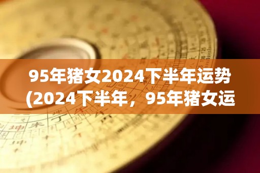 95年猪女2024下半年运势(2024下半年，95年猪女运势大事项简析)