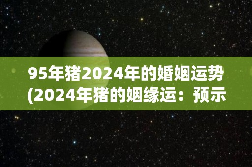 95年猪2024年的婚姻运势(2024年猪的姻缘运：预示着喜事频传)