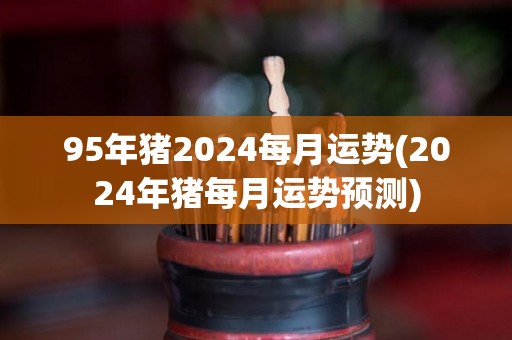 95年猪2024每月运势(2024年猪每月运势预测)