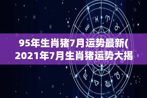 95年生肖猪7月运势最新(2021年7月生肖猪运势大揭秘)