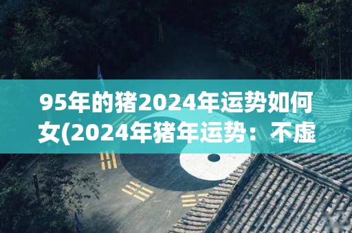 95年的猪2024年运势如何女(2024年猪年运势：不虚此行)