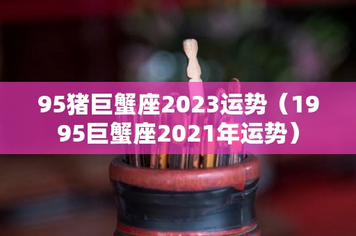 95猪巨蟹座2023运势（1995巨蟹座2021年运势）