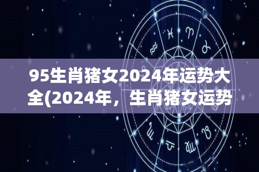 95生肖猪女2024年运势大全(2024年，生肖猪女运势详解)