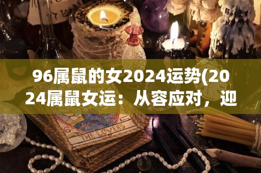 96属鼠的女2024运势(2024属鼠女运：从容应对，迎接新挑战。)