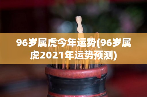 96岁属虎今年运势(96岁属虎2021年运势预测)