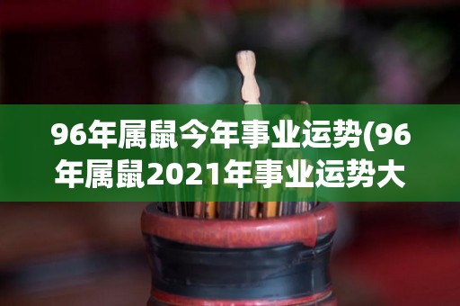 96年属鼠今年事业运势(96年属鼠2021年事业运势大揭秘！)