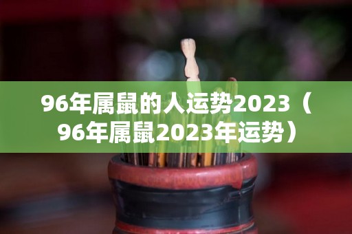 96年属鼠的人运势2023（96年属鼠2023年运势）