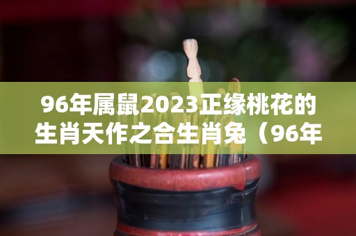 96年属鼠2023正缘桃花的生肖天作之合生肖兔（96年属鼠2023年运程及运势）